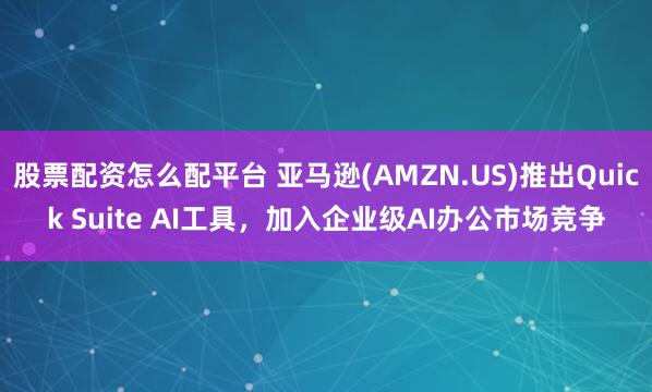 股票配资怎么配平台 亚马逊(AMZN.US)推出Quick Suite AI工具，加入企业级AI办公市场竞争