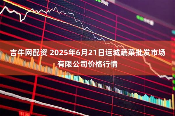 吉牛网配资 2025年6月21日运城蔬菜批发市场有限公司价格行情