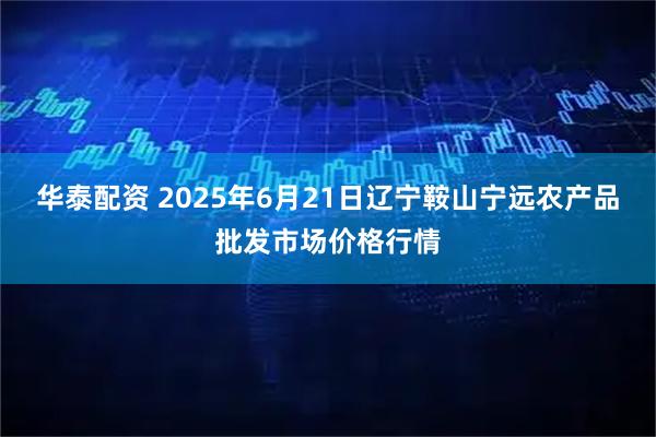 华泰配资 2025年6月21日辽宁鞍山宁远农产品批发市场价格行情