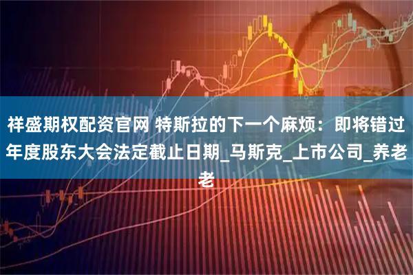 祥盛期权配资官网 特斯拉的下一个麻烦：即将错过年度股东大会法定截止日期_马斯克_上市公司_养老