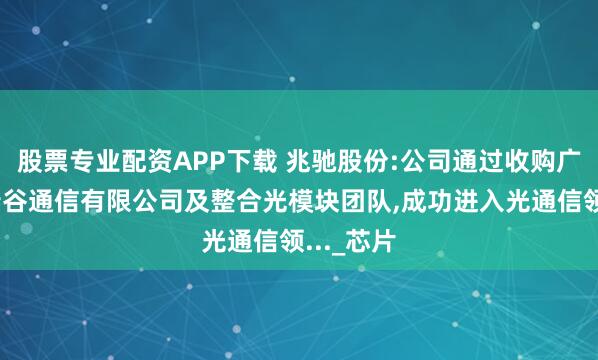 股票专业配资APP下载 兆驰股份:公司通过收购广东兆驰瑞谷通信有限公司及整合光模块团队,成功进入光通信领..._芯片
