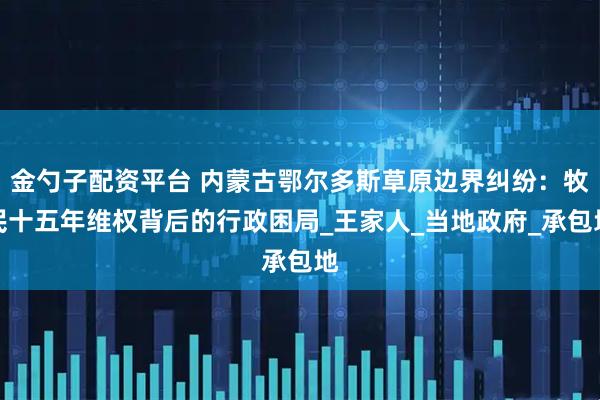 金勺子配资平台 内蒙古鄂尔多斯草原边界纠纷：牧民十五年维权背后的行政困局_王家人_当地政府_承包地
