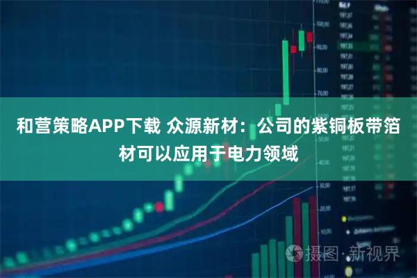 和营策略APP下载 众源新材：公司的紫铜板带箔材可以应用于电力领域