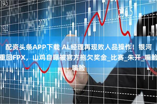 配资头条APP下载 AL经理再现败人品操作！银河重回FPX，山鸡自曝被官方拖欠奖金_比赛_朱开_嘴脸