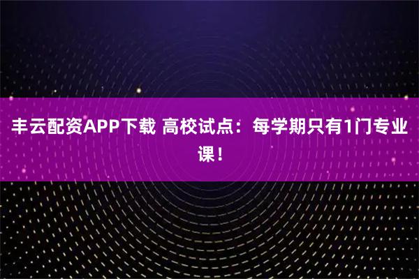 丰云配资APP下载 高校试点：每学期只有1门专业课！