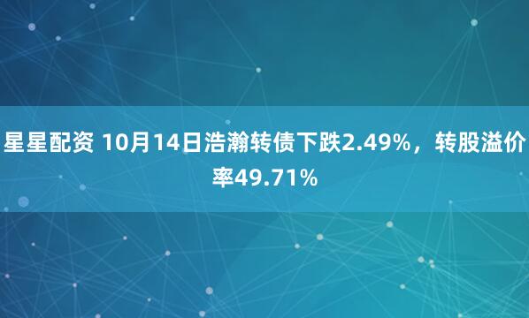 星星配资 10月14日浩瀚转债下跌2.49%，转股溢价率49.71%