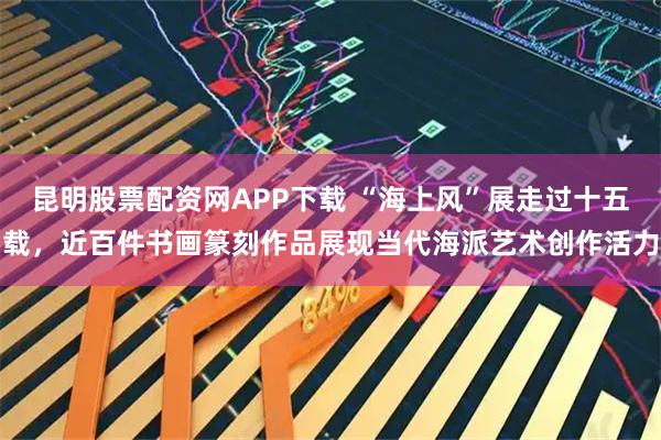 昆明股票配资网APP下载 “海上风”展走过十五载，近百件书画篆刻作品展现当代海派艺术创作活力