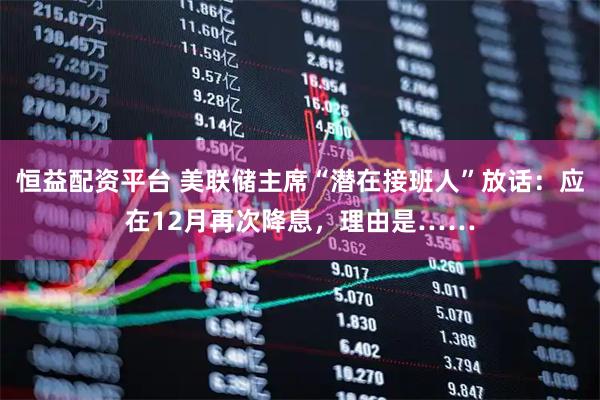 恒益配资平台 美联储主席“潜在接班人”放话：应在12月再次降息，理由是……