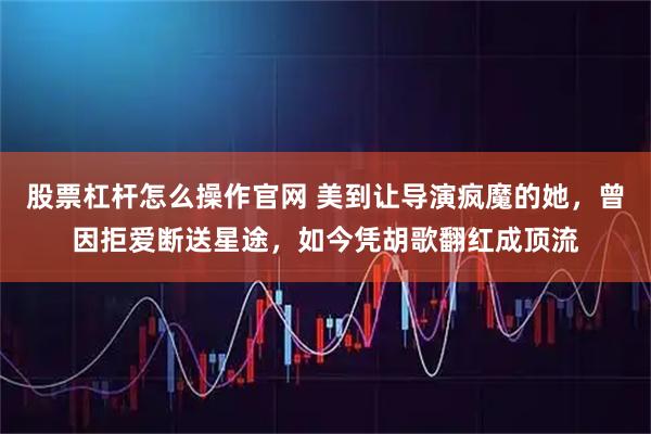 股票杠杆怎么操作官网 美到让导演疯魔的她，曾因拒爱断送星途，如今凭胡歌翻红成顶流