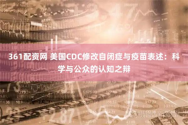 361配资网 美国CDC修改自闭症与疫苗表述：科学与公众的认知之辩