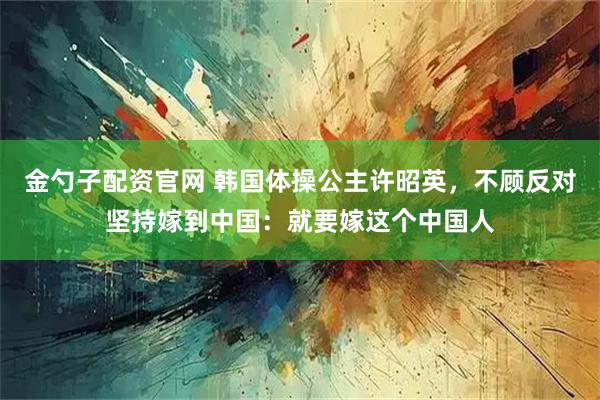 金勺子配资官网 韩国体操公主许昭英，不顾反对坚持嫁到中国：就要嫁这个中国人
