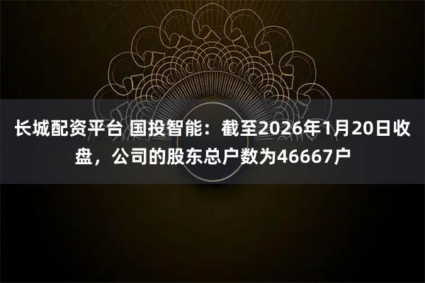 长城配资平台 国投智能：截至2026年1月20日收盘，公司的股东总户数为46667户