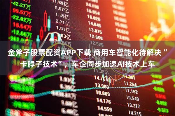 金斧子股票配资APP下载 商用车智能化待解决“卡脖子技术”，车企同步加速AI技术上车
