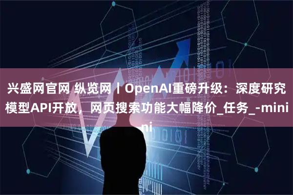兴盛网官网 纵览网丨OpenAI重磅升级：深度研究模型API开放，网页搜索功能大幅降价_任务_-mini