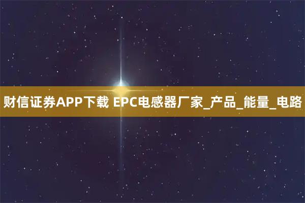 财信证券APP下载 EPC电感器厂家_产品_能量_电路