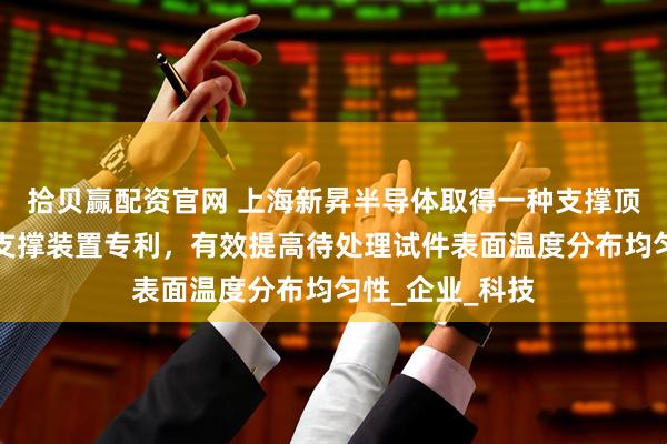 拾贝赢配资官网 上海新昇半导体取得一种支撑顶针及应用其的支撑装置专利，有效提高待处理试件表面温度分布均匀性_企业_科技