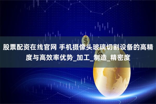 股票配资在线官网 手机摄像头玻璃切割设备的高精度与高效率优势_加工_制造_精密度