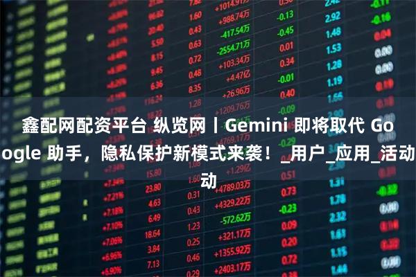 鑫配网配资平台 纵览网丨Gemini 即将取代 Google 助手，隐私保护新模式来袭！_用户_应用_活动