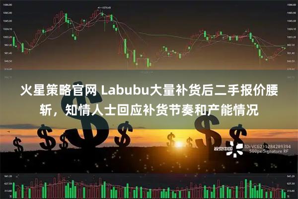 火星策略官网 Labubu大量补货后二手报价腰斩，知情人士回应补货节奏和产能情况