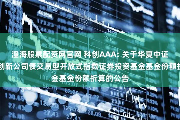 澄海股票配资网官网 科创AAA: 关于华夏中证AAA科技创新公司债交易型开放式指数证券投资基金基金份额折算的公告
