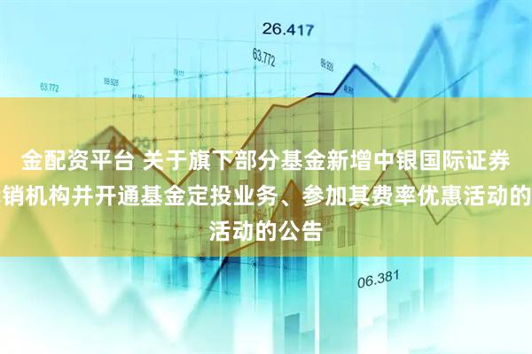 金配资平台 关于旗下部分基金新增中银国际证券为代销机构并开通基金定投业务、参加其费率优惠活动的公告