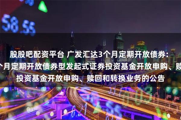 股股吧配资平台 广发汇达3个月定期开放债券: 关于广发汇达纯债3个月定期开放债券型发起式证券投资基金开放申购、赎回和转换业务的公告