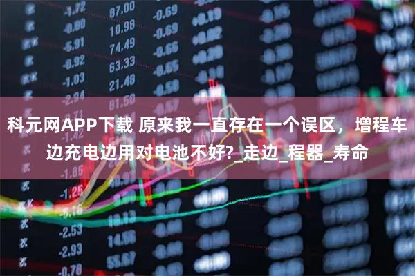 科元网APP下载 原来我一直存在一个误区，增程车边充电边用对电池不好?_走边_程器_寿命