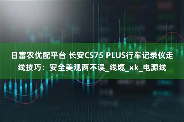 日富农优配平台 长安CS75 PLUS行车记录仪走线技巧：安全美观两不误_线缆_xk_电源线