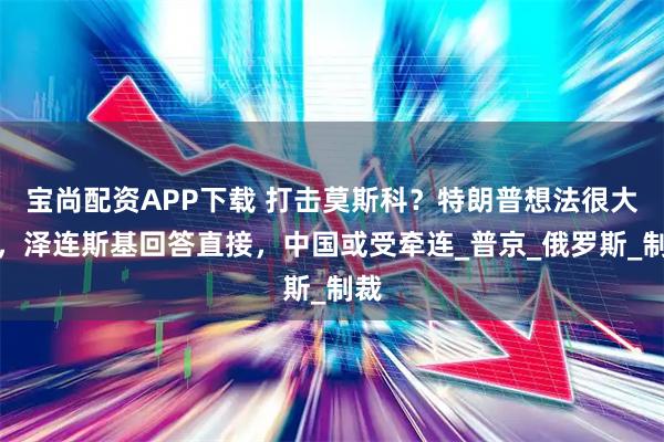 宝尚配资APP下载 打击莫斯科?特朗普想法很大胆,泽连斯基回答直接,中国或受牵连_普京_俄罗斯_制裁