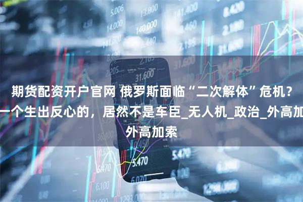 期货配资开户官网 俄罗斯面临“二次解体”危机？第一个生出反心的，居然不是车臣_无人机_政治_外高加索