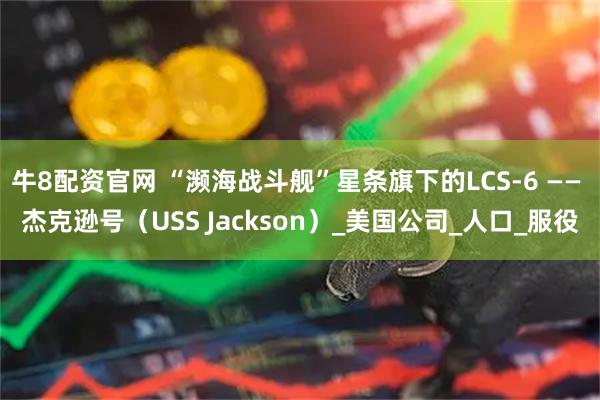 牛8配资官网 “濒海战斗舰”星条旗下的LCS-6 —— 杰克逊号(USS Jackson)_美国公司_人口_服役