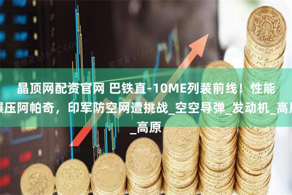 晶顶网配资官网 巴铁直-10ME列装前线!性能碾压阿帕奇,印军防空网遭挑战_空空导弹_发动机_高原