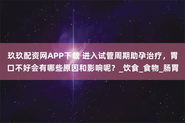 玖玖配资网APP下载 进入试管周期助孕治疗,胃口不好会有哪些原因和影响呢?_饮食_食物_肠胃