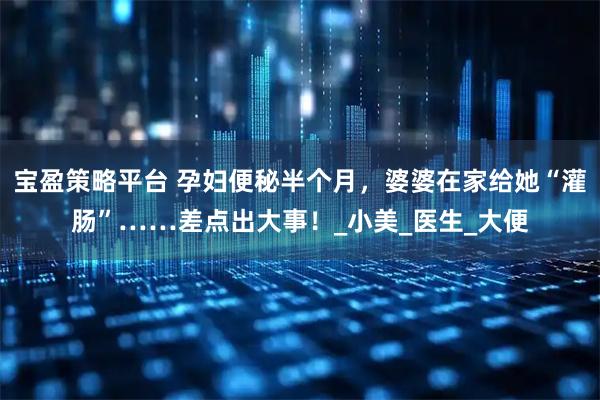 宝盈策略平台 孕妇便秘半个月，婆婆在家给她“灌肠”……差点出大事！_小美_医生_大便