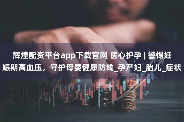 辉煌配资平台app下载官网 医心护孕 | 警惕妊娠期高血压，守护母婴健康防线_孕产妇_胎儿_症状